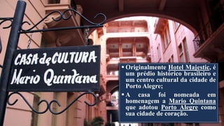  Originalmente Hotel Majestic, é
um prédio histórico brasileiro e
um centro cultural da cidade de
Porto Alegre;
 A casa foi nomeada em
homenagem a Mario Quintana
que adotou Porto Alegre como
sua cidade de coração.
 