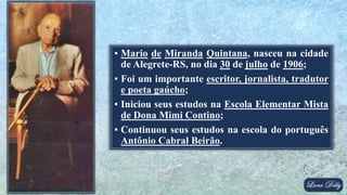 ▪ Mario de Miranda Quintana, nasceu na cidade
de Alegrete-RS, no dia 30 de julho de 1906;
▪ Foi um importante escritor, jornalista, tradutor
e poeta gaúcho;
▪ Iniciou seus estudos na Escola Elementar Mista
de Dona Mimi Contino;
▪ Continuou seus estudos na escola do português
Antônio Cabral Beirão.
 