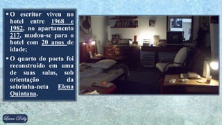  O escritor viveu no
hotel entre 1968 e
1982, no apartamento
217, mudou-se para o
hotel com 20 anos de
idade;
 O quarto do poeta foi
reconstruído em uma
de suas salas, sob
orientação da
sobrinha-neta Elena
Quintana.
 