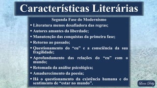 Segunda Fase do Modernismo
 Literatura menos desafiadora das regras;
 Autores amantes da liberdade;
 Manutenção das conquistas da primeira fase;
 Retorno ao passado;
 Questionamento do “eu” e a consciência da sua
fragilidade;
 Aprofundamento das relações do “eu” com o
mundo;
 Retomada da análise psicológica;
 Amadurecimento da poesia;
 Há o questionamento da existência humana e do
sentimento de “estar no mundo”.
Características Literárias
 