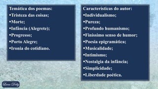 Temática dos poemas:
Tristeza das coisas;
Morte;
Infância (Alegrete);
Progresso;
Porto Alegre;
Ironia do cotidiano.
Características do autor:
Individualismo;
Pureza;
Profundo humanismo;
Finíssimo senso de humor;
Poesia epigramática;
Musicalidade;
Intimismo;
Nostalgia da infância;
Simplicidade;
Liberdade poética.
 