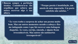  Buscou sempre a perfeição
técnica. Considerava-se tão
orgulhoso que achava que
nunca escreveu algo à sua
altura.
“Porque poesia é insatisfação, um
anseio de auto superação. Um poeta
satisfeito não satisfaz. ”
“Às vezes tenho a surpresa de achar um poema muito
bom. Mas em outros momentos sacudo a cabeça e fico
me indagando como é que fui escrever uma bobagem
daquelas. Às vezes, corrijo, emendo, e alguns ficam
irreconhecíveis. Mas outros são natimortos
irrecuperáveis”.
 