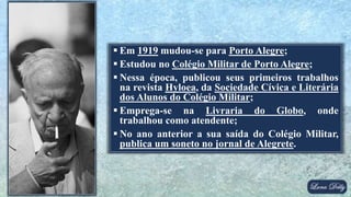  Em 1919 mudou-se para Porto Alegre;
 Estudou no Colégio Militar de Porto Alegre;
 Nessa época, publicou seus primeiros trabalhos
na revista Hyloea, da Sociedade Cívica e Literária
dos Alunos do Colégio Militar;
 Emprega-se na Livraria do Globo, onde
trabalhou como atendente;
 No ano anterior a sua saída do Colégio Militar,
publica um soneto no jornal de Alegrete.
 
