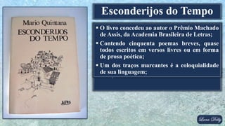  Autor: Mario Quintana
 Idioma: Português
 País: Brasil
 Género: Poesia
 Editora: L&PM
 Lançamento: 1980
Esconderijos do Tempo
 O livro concedeu ao autor o Prêmio Machado
de Assis, da Academia Brasileira de Letras;
 Contendo cinquenta poemas breves, quase
todos escritos em versos livres ou em forma
de prosa poética;
 Um dos traços marcantes é a coloquialidade
de sua linguagem;
 
