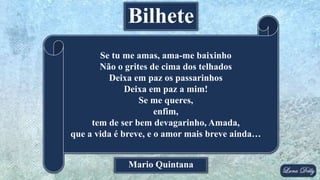 Mario Quintana
Se tu me amas, ama-me baixinho
Não o grites de cima dos telhados
Deixa em paz os passarinhos
Deixa em paz a mim!
Se me queres,
enfim,
tem de ser bem devagarinho, Amada,
que a vida é breve, e o amor mais breve ainda…
Bilhete
 