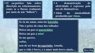  O eu-poético fala sobre
discrição no relacionamento,
como se o fizesse realmente
por meio de um “bilhete”;
Se tu me amas, ama-me
Não o grites de cima dos telhados
Deixa em paz os
Deixa em paz a
Se me queres,
,
tem de ser bem devagarinho, Amada,
que a vida é breve, e o amor mais breve ainda…
 A demonstração de
afetividade é expressa pelo
uso de diminutivos;
 Além da musicalidade
produzida por .
 