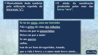  Musicalidade dada também
pela utilização repetida da
letra/som “s”;
Se tu ,
Não o grites de cima dos telhados
Deixa em paz os passarinhos
Deixa em paz a mim!
Se me queres,
enfim,
tem de ser bem devagarinho, Amada,
que a vida é breve, e o amor mais breve ainda…
 E ainda da nasalização
produzida pelos sons das
 
