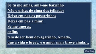 Se tu me amas, ama-me baixinho
Não o grites de cima dos telhados
Deixa em paz os passarinhos
Deixa em paz a mim!
Se me queres,
enfim,
tem de ser bem devagarinho, Amada,
que a vida é breve, e o amor mais breve ainda…
 