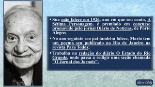  Sua mãe falece em 1926, ano em que seu conto, A
Sétima Personagem, é premiado em concurso
promovido pelo jornal Diário de Notícias, de Porto
Alegre;
 No ano seguinte seu pai também falece, Mario tem
um poema seu publicado no Rio de Janeiro na
revista Para Todos;
 Trabalha na redação do diário O Estado do Rio
Grande, onde passa a redigir uma seção chamada
"O Jornal dos Jornais".
 
