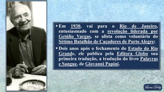  Em 1930, vai para o Rio de Janeiro,
entusiasmado com a revolução liderada por
Getúlio Vargas, se alista como voluntário do
Sétimo Batalhão de Caçadores de Porto Alegre;
 Dois anos após o fechamento do Estado do Rio
Grande, ele publica pela Editora Globo sua
primeira tradução, a tradução do livro Palavras
e Sangue, de Giovanni Papini.
 