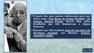  O poeta deu uma imensa colaboração para que
obras como “Em Busca do Tempo Perdido”, do
francês Marcel Proust, fossem lidas pelos
brasileiros que não dominavam a língua
francesa;
 Durante sua vida traduziu mais de cem obras da
literatura mundial, nos idiomas: francês,
espanhol e inglês.
 