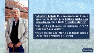  Monteiro Lobato lhe encomenda um livro, o
qual foi publicado pela Editora Globo doze
anos depois com o título “Espelho Mágico”;
 Em 1940 é publicado seu primeiro livro “A
Rua dos Cata-ventos”;
 Nesse mesmo ano Mario é indicado para a
Academia Brasileira de Letras;
 
