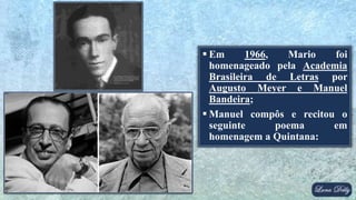  Em 1966, Mario foi
homenageado pela Academia
Brasileira de Letras por
Augusto Meyer e Manuel
Bandeira;
 Manuel compôs e recitou o
seguinte poema em
homenagem a Quintana:
 