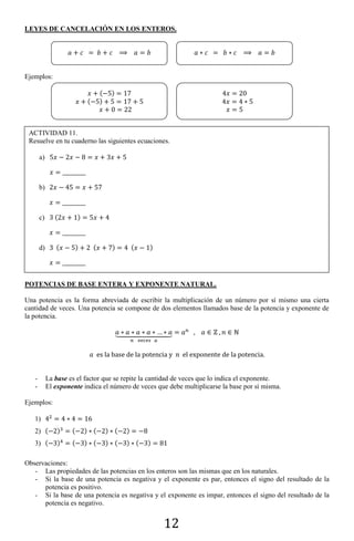 12
LEYES DE CANCELACIÓN EN LOS ENTEROS.
Ejemplos:
POTENCIAS DE BASE ENTERA Y EXPONENTE NATURAL.
Una potencia es la forma abreviada de escribir la multiplicación de un número por sí mismo una cierta
cantidad de veces. Una potencia se compone de dos elementos llamados base de la potencia y exponente de
la potencia.
⏟
- La base es el factor que se repite la cantidad de veces que lo indica el exponente.
- El exponente indica el número de veces que debe multiplicarse la base por sí misma.
Ejemplos:
1)
2) ( ) ( ) ( ) ( )
3) ( ) ( ) ( ) ( ) ( )
Observaciones:
- Las propiedades de las potencias en los enteros son las mismas que en los naturales.
- Si la base de una potencia es negativa y el exponente es par, entonces el signo del resultado de la
potencia es positivo.
- Si la base de una potencia es negativa y el exponente es impar, entonces el signo del resultado de la
potencia es negativo.
ACTIVIDAD 11.
Resuelve en tu cuaderno las siguientes ecuaciones.
a)
b)
c) ( )
d) ( ) ( ) ( )
( )
( )
 