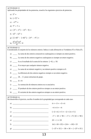 13
ACTIVIDAD 12.
Aplicando las propiedades de las potencias, resuelve los siguientes ejercicios de potencias.
a)
b) ( )
c)
d)
e) ( ) ( )
f)
g) , ( ) ( ) - , -
h)
ACTIVIDAD 13.
Considerando el conjunto de los números enteros. Indica si cada afirmación es Verdadera (V) o Falsa (F).
a) _____ La suma de dos enteros consecutivos cualesquiera es siempre un entero positivo.
b) _____ La suma de dos enteros negativos cualesquiera es siempre un entero negativo.
c) _____ es el resultado de la suma de los enteros ( ) y .
d) _____ es mayor que cualquier número negativo.
e) _____ La suma de un número negativo y un número positivo siempre es 0.
f) _____ La diferencia de dos enteros negativos siempre es un entero negativo.
g) _____ ( ) posee estructura de grupo.
h) _____
i) _____ La sustracción de números enteros no es asociativa.
j) _____ El producto de dos enteros positivos siempre es un entero positivo.
k) _____ El cociente de dos enteros negativos siempre es un entero positivo.
ACTIVIDAD 14.
Sin desarrollar el ejercicio, escribe el nombre de la propiedad que corresponda en cada caso.
a) ________________________________________
b) ________________________________________
c) ________________________________________ ( ) ( )
d) ________________________________________ ( )
e) ________________________________________
f) ________________________________________ ( ) ( )
g) ________________________________________ ( ) ( )
 