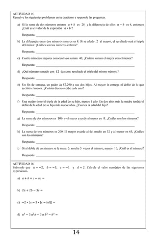 14
ACTIVIDAD 15.
Resuelve los siguientes problemas en tu cuaderno y responde las preguntas.
a) Si la suma de dos números enteros es 28 y la diferencia de ellos es 4, entonces
¿Cuál es el valor de la expresión ?
Respuesta: ________________________________________________________________
b) La diferencia entre dos números enteros es 8. Si se añade 2 al mayor, el resultado será el triple
del menor. ¿Cuáles son los números enteros?
Respuesta: ________________________________________________________________
c) Cuatro números impares consecutivos suman 40, ¿Cuánto suman el mayor con el menor?
Respuesta: ________________________________________________________________
d) ¿Qué número sumado con da como resultado el triple del mismo número?
Respuesta: ________________________________________________________________
e) Un fin de semana, un padre da $7.290 a sus dos hijos. Al mayor le entrega el doble de lo que
recibió el menor. ¿Cuánto dinero recibe cada uno?
Respuesta: ________________________________________________________________
f) Una madre tiene el triple de la edad de su hijo, menos 1 año. En dos años más la madre tendrá el
doble de la edad de su hijo más nueve años. ¿Cuál es la edad del hijo?
Respuesta: ________________________________________________________________
g) La suma de dos números es y el mayor excede al menor en . ¿Cuáles son los números?
Respuesta: ________________________________________________________________
h) La suma de tres números es 200. El mayor excede al del medio en 32 y al menor en 65, ¿Cuáles
son los números?
Respuesta: ________________________________________________________________
i) Si al doble de un número se le suma 5, resulta 5 veces el número, menos 10, ¿Cuál es el número?
Respuesta: ________________________________________________________________
ACTIVIDAD 16.
Sabiendo que , , y . Calcule el valor numérico de las siguientes
expresiones.
a)
b)
c) * , -+
d)
 