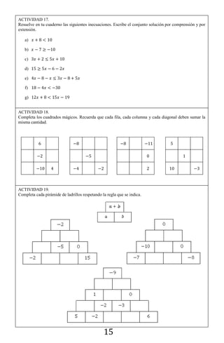 15
ACTIVIDAD 17.
Resuelve en tu cuaderno las siguientes inecuaciones. Escribe el conjunto solución por comprensión y por
extensión.
a)
b)
c)
d)
e)
f)
g)
ACTIVIDAD 18.
Completa los cuadrados mágicos. Recuerda que cada fila, cada columna y cada diagonal deben sumar la
misma cantidad.
ACTIVIDAD 19.
Completa cada pirámide de ladrillos respetando la regla que se indica.
 