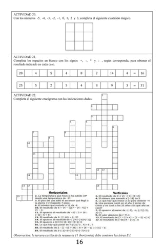 16
ACTIVIDAD 22.
Completa el siguiente crucigrama con las indicaciones dadas.
Observación: la tercera casilla de la respuesta 11 (horizontal) debe contener las letras E I.
ACTIVIDAD 20.
Con los números -5, -4, -3, -2, -1, 0, 1, 2 y 3, completa el siguiente cuadrado mágico.
ACTIVIDAD 21.
Completa los espacios en blanco con los signos +, -, * y : , según corresponda, para obtener el
resultado indicado en cada caso.
 