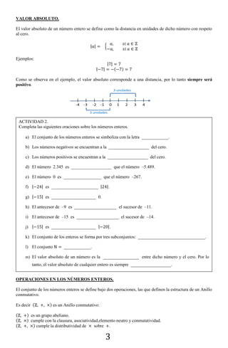 3
VALOR ABSOLUTO.
El valor absoluto de un número entero se define como la distancia en unidades de dicho número con respeto
al cero.
| | {
Ejemplos:
| |
| | ( )
Como se observa en el ejemplo, el valor absoluto corresponde a una distancia, por lo tanto siempre será
positivo.
OPERACIONES EN LOS NÚMEROS ENTEROS.
El conjunto de los números enteros se define bajo dos operaciones, las que definen la estructura de un Anillo
conmutativo.
Es decir ( ) es un Anillo conmutativo:
( ) es un grupo abeliano.
( ) cumple con la clausura, asociatividad,elemento neutro y conmutatividad.
( ) cumple la distributividad de sobre .
ACTIVIDAD 2.
Completa las siguientes oraciones sobre los números enteros.
a) El conjunto de los números enteros se simboliza con la letra ____________.
b) Los números negativos se encuentran a la __________________ del cero.
c) Los números positivos se encuentran a la __________________ del cero.
d) El número 2.345 es __________________ que el número –5.489.
e) El número 0 es _________________ que el número –267.
f) | | es _____________________ | |.
g) | | es ____________________ 0.
h) El antecesor de –9 es ___________________ el sucesor de –11.
i) El antecesor de –15 es ___________________ el sucesor de –14.
j) | | es ____________________ | |.
k) El conjunto de los enteros se forma por tres subconjuntos: ______________________________.
l) El conjunto ____________.
m) El valor absoluto de un número es la ________________ entre dicho número y el cero. Por lo
tanto, el valor absoluto de cualquier entero es siempre __________________.
 