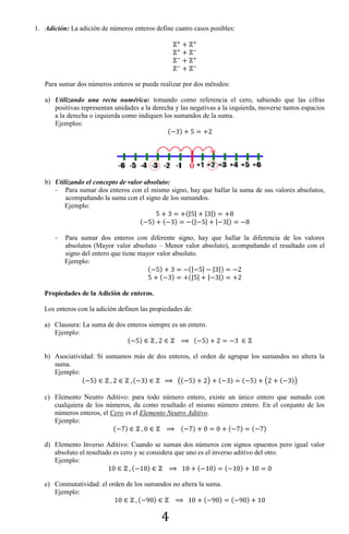 4
1. Adición: La adición de números enteros define cuatro casos posibles:
Para sumar dos números enteros se puede realizar por dos métodos:
a) Utilizando una recta numérica: tomando como referencia el cero, sabiendo que las cifras
positivas representan unidades a la derecha y las negativas a la izquierda, moverse tantos espacios
a la derecha o izquierda como indiquen los sumandos de la suma.
Ejemplos:
( )
b) Utilizando el concepto de valor absoluto:
- Para sumar dos enteros con el mismo signo, hay que hallar la suma de sus valores absolutos,
acompañando la suma con el signo de los sumandos.
Ejemplo:
(| | | |)
( ) ( ) (| | | |)
- Para sumar dos enteros con diferente signo, hay que hallar la diferencia de los valores
absolutos (Mayor valor absoluto – Menor valor absoluto), acompañando el resultado con el
signo del entero que tiene mayor valor absoluto.
Ejemplo:
( ) (| | | |)
( ) (| | | |)
Propiedades de la Adición de enteros.
Los enteros con la adición definen las propiedades de:
a) Clausura: La suma de dos enteros siempre es un entero.
Ejemplo:
( ) ( )
b) Asociatividad: Si sumamos más de dos enteros, el orden de agrupar los sumandos no altera la
suma.
Ejemplo:
( ) ( ) (( ) ) ( ) ( ) ( ( ))
c) Elemento Neutro Aditivo: para todo número entero, existe un único entero que sumado con
cualquiera de los números, da como resultado el mismo número entero. En el conjunto de los
números enteros, el Cero es el Elemento Neutro Aditivo.
Ejemplo:
( ) ( ) ( ) ( )
d) Elemento Inverso Aditivo: Cuando se suman dos números con signos opuestos pero igual valor
absoluto el resultado es cero y se considera que uno es el inverso aditivo del otro.
Ejemplo:
( ) ( ) ( )
e) Conmutatividad: el orden de los sumandos no altera la suma.
Ejemplo:
( ) ( ) ( )
 