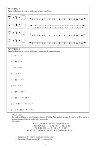 5
Observación:
La sustracción no es una operación binaria definida. Para realizar la resta de enteros se debe sumar el
minuendo con el inverso aditivo del sustraendo.
Ejemplos:
( ) ( )
( ) ( ) ( ) ( )
( )
( ) ( ) ( ) ( ) ( )
- La resta de dos enteros resulta un número entero.
- La sustracción de enteros NO es conmutativa.
ACTIVIDAD 3.
Resuelve la suma de enteros utilizando la recta numérica.
ACTIVIDAD 4.
Resuelve la suma de enteros utilizando el concepto de valor absoluto.
a)
b)
c)
d)
e)
f)
g)
h)
i)
j)
 