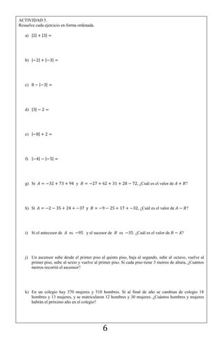 6
ACTIVIDAD 5.
Resuelve cada ejercicio en forma ordenada.
a) | | | |
b) | | | |
c) | |
d) | |
e) | |
f) | | | |
g) Si y , ¿Cuál es el valor de ?
h) , ¿Cuál es el valor de ?
i) Si el antecesor de es y el sucesor de es . ¿Cuál es el valor de ?
j) Un ascensor sube desde el primer piso al quinto piso, baja al segundo, sube al octavo, vuelve al
primer piso, sube al sexto y vuelve al primer piso. Si cada piso tiene 3 metros de altura, ¿Cuántos
metros recorrió el ascensor?
k) En un colegio hay 370 mujeres y 510 hombres. Si al final de año se cambian de colegio 18
hombres y 13 mujeres, y se matricularon 12 hombres y 30 mujeres. ¿Cuántos hombres y mujeres
habrán el próximo año en el colegio?
 
