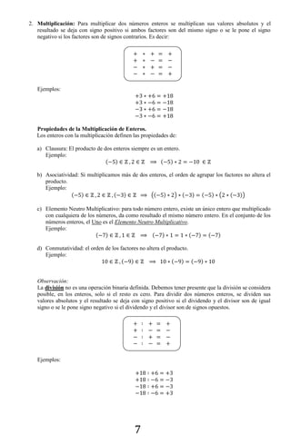 7
2. Multiplicación: Para multiplicar dos números enteros se multiplican sus valores absolutos y el
resultado se deja con signo positivo si ambos factores son del mismo signo o se le pone el signo
negativo si los factores son de signos contrarios. Es decir:
Ejemplos:
Propiedades de la Multiplicación de Enteros.
Los enteros con la multiplicación definen las propiedades de:
a) Clausura: El producto de dos enteros siempre es un entero.
Ejemplo:
( ) ( )
b) Asociatividad: Si multiplicamos más de dos enteros, el orden de agrupar los factores no altera el
producto.
Ejemplo:
( ) ( ) (( ) ) ( ) ( ) ( ( ))
c) Elemento Neutro Multiplicativo: para todo número entero, existe un único entero que multiplicado
con cualquiera de los números, da como resultado el mismo número entero. En el conjunto de los
números enteros, el Uno es el Elemento Neutro Multiplicativo.
Ejemplo:
( ) ( ) ( ) ( )
d) Conmutatividad: el orden de los factores no altera el producto.
Ejemplo:
( ) ( ) ( )
Observación:
La división no es una operación binaria definida. Debemos tener presente que la división se considera
posible, en los enteros, solo si el resto es cero. Para dividir dos números enteros, se dividen sus
valores absolutos y el resultado se deja con signo positivo si el dividendo y el divisor son de igual
signo o se le pone signo negativo si el dividendo y el divisor son de signos opuestos.
Ejemplos:
 