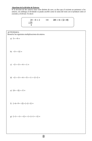 8
Algoritmo de la división de Enteros.
Si la división de dos enteros tiene resto distinto de cero, se dice que el cociente no pertenece a los
enteros, sin embargo el dividendo se puede escribir como la suma del resto con el producto entre el
cociente y el divisor. Es decir:
( )
ACTIVIDAD 6.
Resuelve las siguientes multiplicaciones de enteros.
a)
b)
c)
d)
e) ( )
f) ( ) ( )
g) ( ) ( )
 