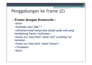 Penggabungan ke frame (2)
• Frame dengan framecols :
 <html>
 <frameset cols="200,*">
 <noframes>maaf hanya bisa tampil pada web yang
 mendukung frame</noframes>
 <frame src=/slideshow/8materi-desain-frame-ok/9534544/"satu.html" name="kiri" scrolling="no"
 noresize>
 <frame src="dua.html" name="kanan">
 </frameset>
 <html>
 