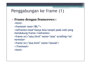 Penggabungan ke frame (1)
• Frame dengan framerows :
 <html>
 <frameset rows="80,*">
 <noframes>maaf hanya bisa tampil pada web yang
 mendukung frame</noframes>
 <frame src=/slideshow/8materi-desain-frame-ok/9534544/"satu.html" name="atas" scrolling="no"
 noresize>
 <frame src="dua.html" name="bawah">
 </frameset>
 <html>
 