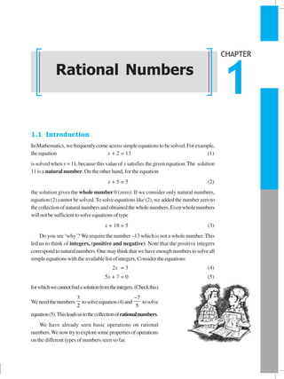 RATIONAL NUMBERS 1
1.1 Introduction
InMathematics,wefrequentlycomeacrosssimpleequationstobesolved.Forexample,
theequation x + 2 = 13 (1)
is solved when x = 11, because this value of x satisfies the given equation.The solution
11 is a natural number. On the other hand, for the equation
x + 5 = 5 (2)
the solution gives the whole number 0 (zero). If we consider only natural numbers,
equation (2) cannot be solved.To solve equations like (2), we added the number zero to
thecollectionofnaturalnumbersandobtainedthewholenumbers.Evenwholenumbers
willnotbesufficienttosolveequationsoftype
x + 18 = 5 (3)
Do you see ‘why’?We require the number –13 which is not a whole number.This
led us to think of integers, (positive and negative). Note that the positive integers
correspondtonaturalnumbers.Onemaythinkthatwehaveenoughnumberstosolveall
simpleequationswiththeavailablelistofintegers.Considertheequations
2x = 3 (4)
5x + 7 = 0 (5)
forwhichwecannotfindasolutionfromtheintegers.(Checkthis)
Weneedthenumbers
3
2
tosolveequation(4)and
7
5
−
tosolve
equation(5).Thisleadsustothecollectionofrationalnumbers.
We have already seen basic operations on rational
numbers.Wenowtrytoexploresomepropertiesofoperations
on the different types of numbers seen so far.
Rational Numbers
CHAPTER
1
 