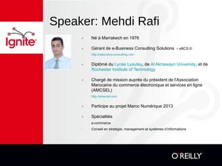 Speaker: Mehdi Rafi
๏ Né à Marrakech en 1976
๏ Gérant de e-Business Consulting Solutions - eBCS ©
- http://www.ebcs-consulting.com
๏ Diplômé du Lycée Lyautey, de Al Akhawayn University, et de
Rochester Institute of Technology
๏ Chargé de mission auprès du président de l’Association
Marocaine du commerce électronique et services en ligne
(AMCSEL)
- http://amecsel.com
๏ Participe au projet Maroc Numérique 2013
๏ Spécialités
- e-commerce
- Conseil en stratégie, management et systèmes d’informations
 