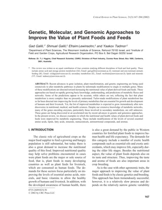 Critical Reviews in Plant Sciences, 21(3):167–204 (2002)




Genetic, Molecular, and Genomic Approaches to
Improve the Value of Plant Foods and Feeds
Gad Galili,1* Shmuel Galili,2 Efraim Lewinsohn,2 and Yaakov Tadmor 2
1Department of Plant Sciences, The Weizmann Institute of Science, Rehovot 76100 Israel, and 2Institute of
Field and Garden Crops, Agricultural Research Organization, PO Box 6, Bet Dagan 50250 Israel

Referee: Dr. T.J. Higgins, Chief Research Scientist, CSIRO, Divistion of Plant Industry, Clunies Ross Street, Box 1600, Canberra,
           2601, Australia


*   This review was written as an equal contribution of four scientists studying different disciplines of food and feed quality. These
    include amino acid and storage protein metabolism (GG, Email: gad.galili@weizmann.ac.il); ruminant and non-ruminant animals
    feeding (SG, Email: vclidg@netvision.net.il); secondary metabolism (EL, Email: twefraim@netvision.net.il); lipids and minerals
    (YT, Email: tadmory@netvision.net.il).


       ABSTRACT: Recent advances in gene isolation, plant transformation, and genetic engineering are being used
       extensively to alter metabolic pathways in plants by tailormade modifications to single or multiple genes. Many
       of these modifications are directed toward increasing the nutritional value of plant-derived foods and feeds. These
       approaches are based on rapidly growing basic knowledge, understanding, and predictions of metabolic fluxes and
       networks. Some of the predictions appear to be accurate, while others are not, reflecting the fact that plant
       metabolism is more complex than we presently understand. Tailor-made modifications of plant metabolism has
       so far been directed into improving the levels of primary metabolites that are essential for growth and development
       of humans and their livestock. Yet, the list of improved metabolites is expected to grow tremendously after new
       discoveries in nutritional, medical, and health sciences. Despite our extensive knowledge of metabolic networks,
       many of the genes encoding enzymes, particularly those involved in secondary metabolism, are still unknown.
       These genes are being discovered at an accelerated rate by recent advances in genetic and genomics approaches.
       In the present review, we discuss examples in which the nutritional and health values of plant-derived foods and
       feeds were improved by metabolic engineering. These include modifications of the levels of several essential
       amino acids, lipids, fatty acids, minerals, nutraceuticals, antinutritional compounds, and aromas.


I. INTRODUCTION                                                           is also a great demand by the public in Western
                                                                          countries for fortified plant foods to improve hu-
    The classic role of agricultural crops as the                         man health and life expectancy. The demands for
major food supplier to feed a growing and hungry                          this category include a number of exotic health
population is still substantial, but today there is                       compounds such as essential oils and exotic anti-
also a great demand to increase the nutritional                           oxidants, which may improve life, especially dur-
quality of this food. Improved nutritional quality                        ing the elder life stages. Besides the nutritional
may help solve problems encountered in cases                              aspect, the value of plant foods depends also on
were plant foods are the major or sole source of                          its taste and structure. Thus, improving the taste
food, that is, plant foods in many developing                             and aroma of foods are also important areas in
countries as well as plant feeds for livestock,                           crop breeding.
which are consumed as human foods. The de-                                     As is the case with other agronomic traits, the
mands for these sectors focus particularly on im-                         major approach to improving the value of plant
proving the levels of essential amino acids, min-                         foods and feeds is by classic genetics and breeding.
erals, and basic vitamins to allow the healthy                            This approach has been tremendously successful;
growth of humans and livestock. In addition, with                         however, it is a relatively slow process and de-
the developed awareness of human health, there                            pends on the relatively narrow genetic variability
0735-2689/02/$.50
© 2002 by CRC Press LLC
                                                                                                                                         167
 