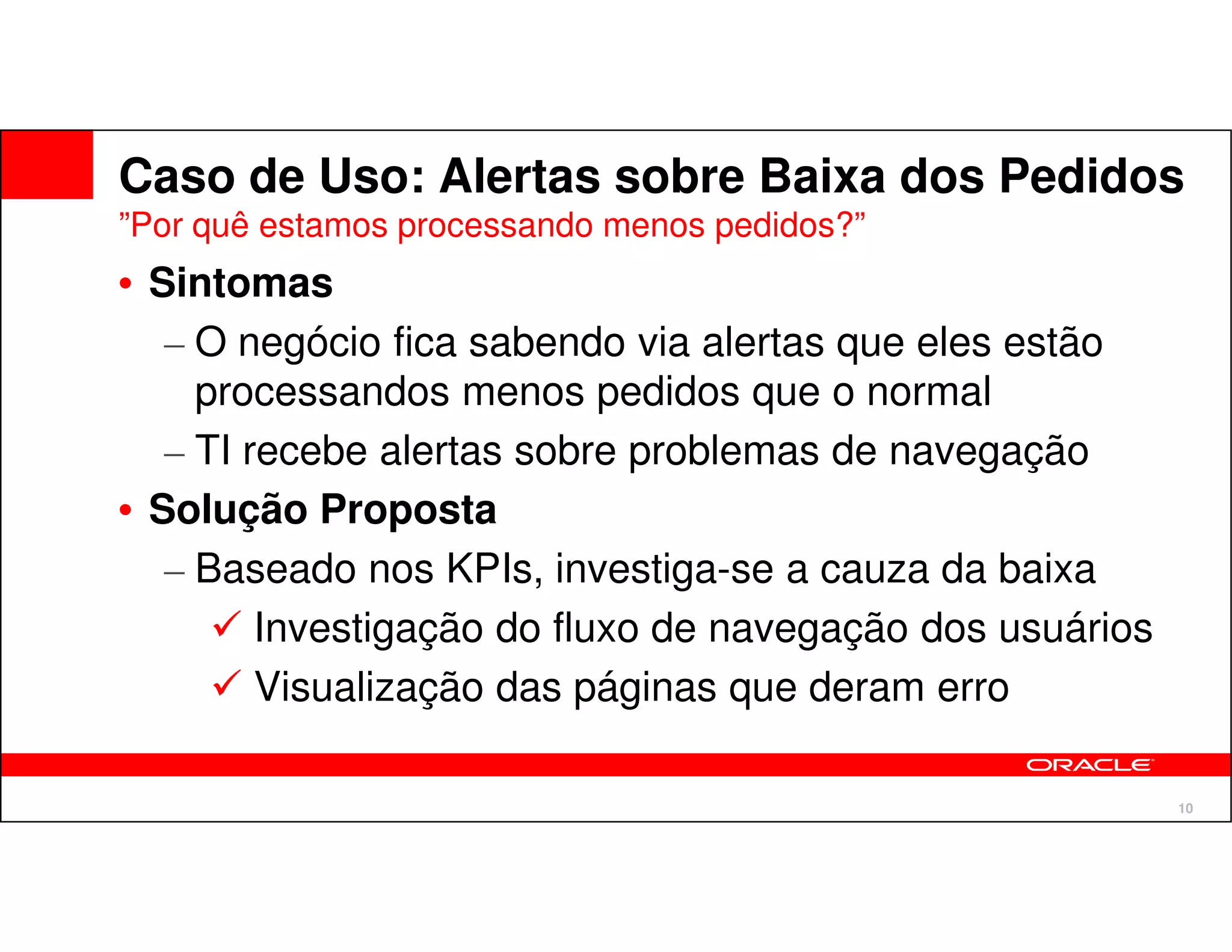 Caso de Uso: Alertas sobre Baixa dos Pedidos
”Por quê estamos processando menos pedidos?”
• Sintomas
   – O negócio fica sabendo via alertas que eles estão
     processandos menos pedidos que o normal
   – TI recebe alertas sobre problemas de navegação
• Solução Proposta
   – Baseado nos KPIs, investiga-se a cauza da baixa
         Investigação do fluxo de navegação dos usuários
         Visualização das páginas que deram erro

                                                           10
 