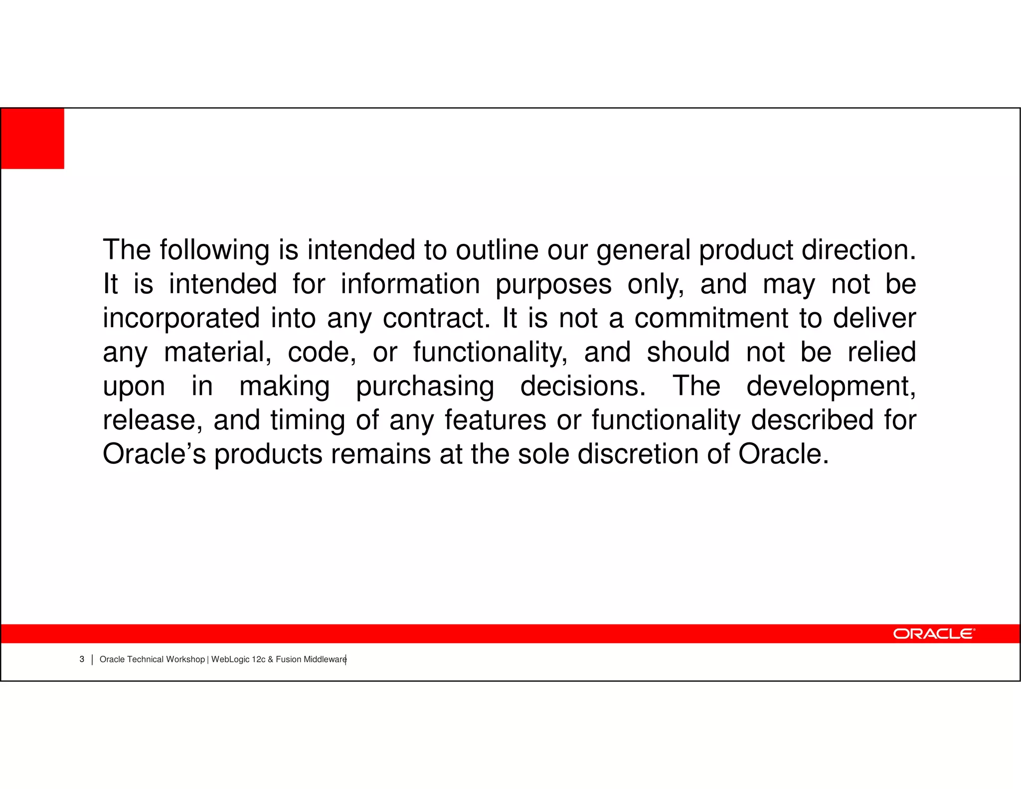 The following is intended to outline our general product direction.
    It is intended for information purposes only, and may not be
    incorporated into any contract. It is not a commitment to deliver
    any material, code, or functionality, and should not be relied
    upon in making purchasing decisions. The development,
    release, and timing of any features or functionality described for
    Oracle’s products remains at the sole discretion of Oracle.




3   Oracle Technical Workshop | WebLogic 12c & Fusion Middleware
 