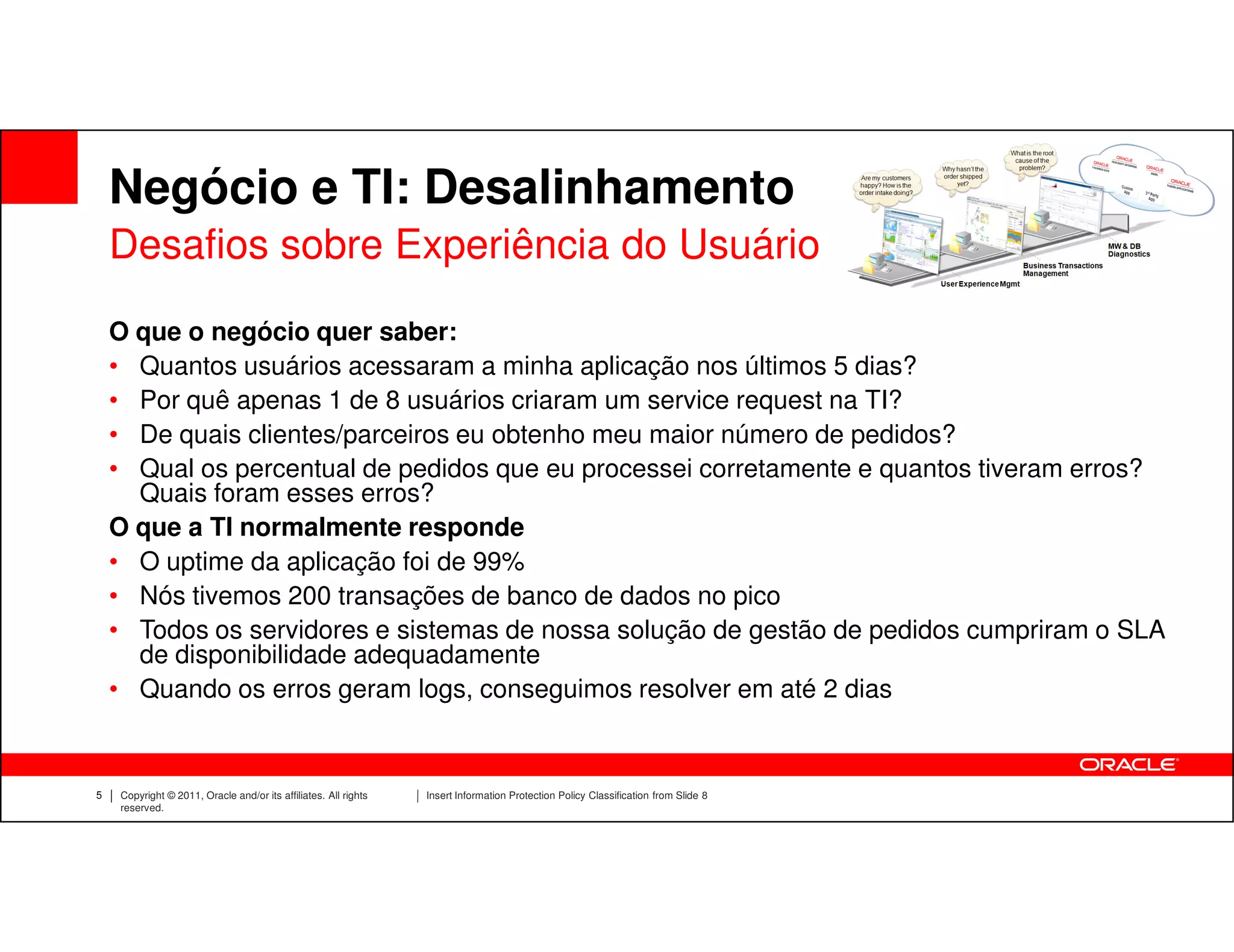 Negócio e TI: Desalinhamento
    Desafios sobre Experiência do Usuário
    O que o negócio quer saber:
    • Quantos usuários acessaram a minha aplicação nos últimos 5 dias?
    • Por quê apenas 1 de 8 usuários criaram um service request na TI?
    • De quais clientes/parceiros eu obtenho meu maior número de pedidos?
    • Qual os percentual de pedidos que eu processei corretamente e quantos tiveram erros?
      Quais foram esses erros?
    O que a TI normalmente responde
    • O uptime da aplicação foi de 99%
    • Nós tivemos 200 transações de banco de dados no pico
    • Todos os servidores e sistemas de nossa solução de gestão de pedidos cumpriram o SLA
      de disponibilidade adequadamente
    • Quando os erros geram logs, conseguimos resolver em até 2 dias


5   Copyright © 2011, Oracle and/or its affiliates. All rights   Insert Information Protection Policy Classification from Slide 8
    reserved.
 