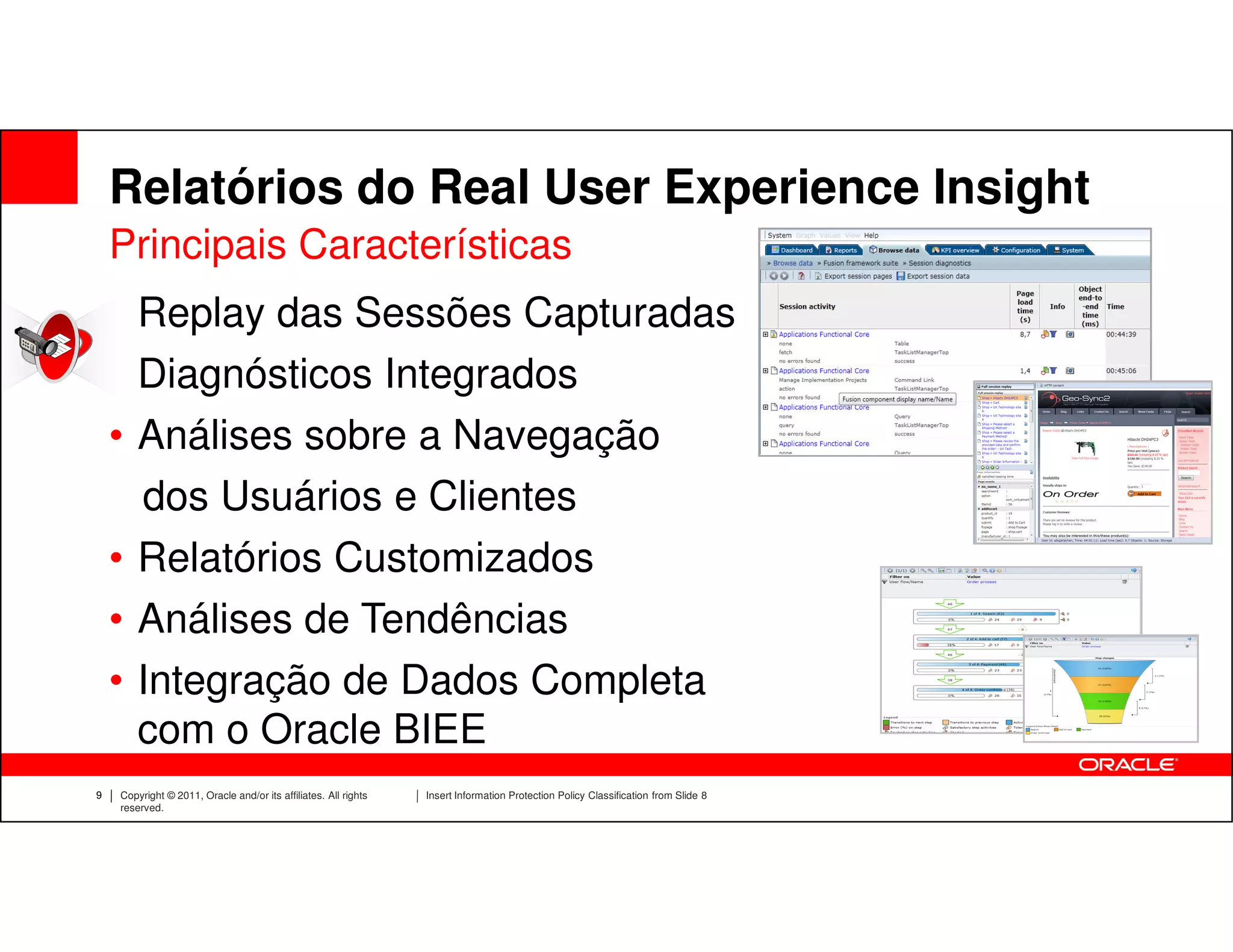 Relatórios do Real User Experience Insight
    Principais Características
    • Replay das Sessões Capturadas
    • Diagnósticos Integrados
    • Análises sobre a Navegação
      dos Usuários e Clientes
    • Relatórios Customizados
    • Análises de Tendências
    • Integração de Dados Completa
      com o Oracle BIEE
9   Copyright © 2011, Oracle and/or its affiliates. All rights   Insert Information Protection Policy Classification from Slide 8
    reserved.
 