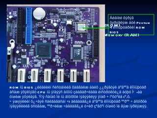ÊÎÌÏÜÞÒÅÐÈÉÍ ÑÀÍÀÕ ÎÉ ÍÜ: Çºâõºí óíøèõ îé – Read Only Memory (ROM) 2. Øóóðõàé ñàíàõ îé – Random Access Memory (RAM) ãýñýí 2 òºðºë áàéäàã. ROM íü BIOS ¿éëäëèéí ñèñòåìèéã õàäãàëæ áàéõ ¿¿ðýãòýé áºãººä êîìïüþòåð àñàæ ýõýëìýãö CPU íü ýíäýýñ àíõíû çààâàð÷ëàãà èíñòðóêöè¿ä áóþó ÏÕ-àà óíøèæ ýõýëäýã. Ýíý ñàíàõ îé íü äîòîðõè ìýäýýëëýý ÿìàð ÷ íºõöºëä (º.õ. Òýæýýëèéí õ¿÷äýë ñàëãàãäñàí ÷) àëääàãã¿é áºãººä êîìïüþòåð ººðºº ÷ äîòîðõè ìýäýýëëèéã óñòãàæ, ººð÷èëæ ÷àääàãã¿é ó÷èð çºâõºí óíøèõ îé ãýæ íýðëýæýý. Áèäíèé õýðýã õýðýãëýæ áóé Pentium 4 êîìïüþòåðèéí ROM BIOS 