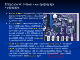 Êîìïüþòåðò îëîí òºðëèéí RAM õýðýãëýäýã Òóõàéëáàë: System RAM  íü êîìïüþòåðèéí ¿íäñýí ñàíàõ îé þì. Ãîëäóó  DRAM  õýðýãëýäýã áºãººä õàìãèéí èõ áàãòààìæòàé ñàíàõ îé íü áàéäàã. Àíõíû êîìïüþòåðò 256Êáàéò áàéñàí áîë îäîî 256Ìáàéò, ò¿¿íýýñ äýýø 4Ãáàéò õ¿ðýõ íü ÷ áèé.  Cache RAM  íü CPU-òýé õàìãèéí îéð çàéä áàéðëàäàã áºãººä á¿ð CPU-òýé íýã êîðïóñàíä ñóóðèëóóëñàíûã íü  Level1 cache , ãàäíà òàëä íü ìàø îéðõîí áàéðëóóëñàíûã íü  Level2 cache  ãýäýã. CPU íü òîîöîîëîëò õèéæ áàéõäàà ò¿ð çóóð ìýäýýëýë õàäãàëàõ øààðäëàãà îëîíòàà ãàðäàã. Ýíý á¿õíýý òºâ ñàíàõ îé ðóó èëãýýãýýä áóöààæ àâàõàä èõ õóãàöàà îðæ êîìïüþòåðèéí õóðä áàãàñàõ ó÷èð ººðòºº îéðõîí, áàãà õýìæýýíèé ñàíàõ îé øààðääàã áàéíà. Ýíý ñàíàõ îéã  SRAM  òºðëººð õèéäýã. 512Êáàéò õ¿ðòýë õýìæýýòýé áàéäàã. CMOS RAM  íü êîìïüþòåðèéí BIOS-ä áàéäàã  CMOS utility  ÏÕ-èéí õèéñýí êîìïüþòåðèéí òîõèðãîîã ñàíàõ îé þì. Äîòîð íü ýëåêòðîí öàã ñóóëãàñàí  SRAM  õýðýãëýäýã áà õàìãèéí áàãà áàãòààìæòàé ñàíàõ îé áàéäàã. Õàðèí êîìïüþòåð óíòàðñàí ¿åä òîõèðãîîíû ìýäýýëëèéã ñàíàæ, ìºí öàã íü ÿâæ áàéõ øààðäëàãàòàé ó÷èð æèæèãõýí áàòåðåéãààð òýæýýãääýã. Ýíý áàòåðåéã ìºí  CMOS battery  ãýíý.  