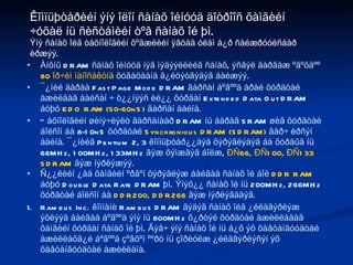 Àíõíû DRAM ñàíàõ îéíóóä íýã ìýäýýëëèéã ñàíàõ, ýñâýë ãàðãàæ ºãºõäºº  80 îð÷èì íàíîñåêóíä  õóãàöààíä ã¿éöýòãýäýã áàéæýý.  ¯¿íèé äàðàà Fast Page Mode DRAM ãàðñàí áºãººä àðàé õóðäòàé àæèëäàã áàéñàí ÷ ò¿¿íýýñ èë¿¿ õóðäàí Extended Data Out DRAM áóþó  EDO RAM (50-60nS)  ãàðñàí áàéíà. Òåõíîëîãèéí øèíý÷ëýëò ãàðñàíààð DRAM íü áàðàã SRAM øèã õóðäòàé áîëñîí áà 8-10nS õóðäòàé  Synchronious DRAM (SDRAM)  ãàð÷ èðñýí áàéíà. ¯¿íèéã Pentium 2, 3 êîìïüþòåð¿¿äýä õýðýãëýäýã áà õóðäûã íü 66MHz, 100MHz, 133MHz ãýæ õýìæäýã áîëæ,  ÐÑ66, ÐÑ100, ÐÑ133 SDRAM  ãýæ íýðëýæýý. Ñ¿¿ëèéí ¿åä õàìãèéí ºðãºí õýðýãëýæ áàéãàà ñàíàõ îé áîë  DDR RAM  áóþó Double Data Rate DRAM þì. Ýíýõ¿¿ ñàíàõ îé íü 200MHz, 266MHz õóðäòàé áîëñîí áà  DDR200, DDR266  ãýæ íýðëýãääýã. Rambus Inc. êîìïàíè Rambus DRAM ãýäýã ñàíàõ îéã ¿éëäâýðëýæ ýõëýýä áàéãàà áºãººä ýíý íü 800MHz õ¿ðòýë õóðäòàé àæèëëàäàã õàìãèéí õóðäàí ñàíàõ îé þì. Ãýâ÷ ýíý ñàíàõ îé íü á¿õ ýõ õàâòàíãóóäòàé àæèëëàõã¿é áºãººä çºâõºí ººðò íü çîðèóëæ ¿éëäâýðëýñýí ýõ õàâòàíãóóäòàé àæèëëàíà. Êîìïüþòåðèéí ýíý îëîí ñàíàõ îéíóóä äîòðîîñ õàìãèéí ÷óõàë íü ñèñòåìèéí òºâ ñàíàõ îé þì. Ýíý ñàíàõ îéã òåõíîëîãèéí õºãæëèéí ÿâöàä óëàì á¿ð ñàéæðóóëñààð èðæýý. 
