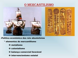 O MERCANTILISMO
-Política econômica dos reis absolutistas
* elementos do mercantilismo
 metalismo
 colonialismo
 balança comercial favorável
 intervencionismo estatal
 