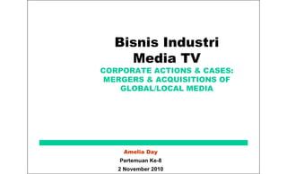Bisnis Industri
Media TV
CORPORATE ACTIONS & CASES:
MERGERS & ACQUISITIONS OF
GLOBAL/LOCAL MEDIA
Amelia Day
Pertemuan Ke-8
2 November 2010
 