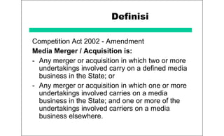 Definisi
Competition Act 2002 - Amendment
Media Merger / Acquisition is:
- Any merger or acquisition in which two or more
undertakings involved carry on a defined media
business in the State; or
- Any merger or acquisition in which one or more
undertakings involved carries on a media
business in the State; and one or more of the
undertakings involved carriers on a media
business elsewhere.
 