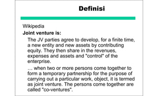 Definisi
Wikipedia
Joint venture is:
The JV parties agree to develop, for a finite time,
a new entity and new assets by contributing
equity. They then share in the revenues,
expenses and assets and "control" of the
enterprise.
… when two or more persons come together to
form a temporary partnership for the purpose of
carrying out a particular work, object, it is termed
as joint venture. The persons come together are
called "co-ventures".
 