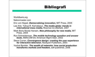 Bibliografi
Worldbank.org
Nationmaster.com
Eric von Hippel, Democratizing innovation, MIT Press, 2005
Lee Artz, Yahya R. Kamalipour, The media globe: trends in
international mass media, Rowman & Littlefield, 2007
Mark Boris Nicola Hansen, New philosophy for new media, MIT
Press, 2004
Ron Schneiderman, The mobile technology question and answer
book, AMACOM Div American Mgmt Assn, 2002
Steve Curran, Convergence design: creating the user experience
for interactive television, Rockport Publishers, 2003
Yochai Benkler, The wealth of networks: how social production
transforms markets and freedom, self-published, 2006
 