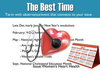 Late Dec./early January: NewYear's resolutions
February: V-Day,American Heart Month
May: - National High Blood Pressure Education Month
- American Stroke Month
- Mother's Day
- Women's Health Week
Sept.: National Cholesterol Education Month
The Best Time
Tie-in with observance/event that connects to your issue
Issue:Women’s Heart Health
 