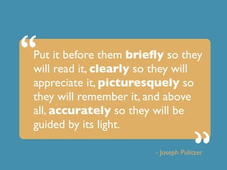 Put it before them briefly so they
will read it, clearly so they will
appreciate it, picturesquely so
they will remember it, and above
all, accurately so they will be
guided by its light.
- Joseph Pulitzer
“
“ “
 