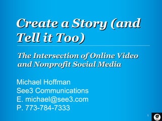 Create a Story (and
Tell it Too)
The Intersection of Online Video
and Nonprofit Social Media

Michael Hoffman
See3 Communications
E. michael@see3.com
P. 773-784-7333
                                   1
 