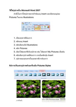 วิธีใส่รูปภาพใน Microsoft Word 2007
     คาสั่งในการใส่รูปภาพจากหัวข้อเมนู insert และเลือกเมนูยอย
                                                           ่
Pictures ในแถบ Illustrations




     1. เปิ ดเอกสารทีตองการ
                     ่ ้
     2. คลิกเมนู Insert
     3. คลิกเลือกแท็ป Illustrations
     4. คลิก Pictures
     5. เลือกโฟลเดอร์ทเก็บรูปภาพ เช่น โฟลเดอร์ My Pictures เป็ นต้น
                      ี่
     6. คลิกเลือกรูปภาพทีตองการ จากนันคลิกปุ่ ม Insert
                         ่ ้        ้
     7. รูปภาพจะถูกแทรกในเอกสารทีเราต้องการ
                                 ่


ทิปการปรับแต่งรูปภาพด้วยเครืองมือ Pictures Styles
                            ่
 