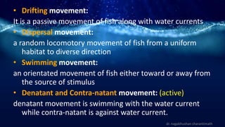 • Drifting movement:
It is a passive movement of fish along with water currents
• Dispersal movement:
a random locomotory movement of fish from a uniform
habitat to diverse direction
• Swimming movement:
an orientated movement of fish either toward or away from
the source of stimulus
• Denatant and Contra-natant movement: (active)
denatant movement is swimming with the water current
while contra-natant is against water current.
dr. nagabhushan charantimath
 